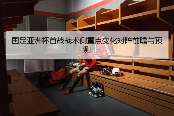 国足亚洲杯首战战术侧重点变化对阵前瞻与预测