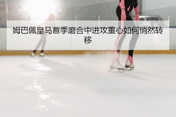 姆巴佩皇马首季磨合中进攻重心如何悄然转移